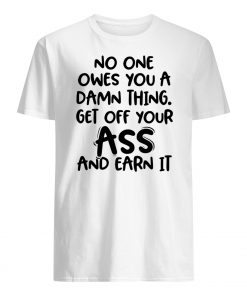 No one owes you a damn thing get off your ass and earn it mens shirt
