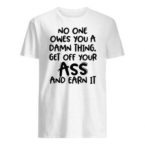 No one owes you a damn thing get off your ass and earn it mens shirt