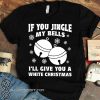 If you jingle my bells i'll give you a white christmas shirt