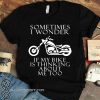 Sometimes i wonder if my bike is thinking about me too shirt